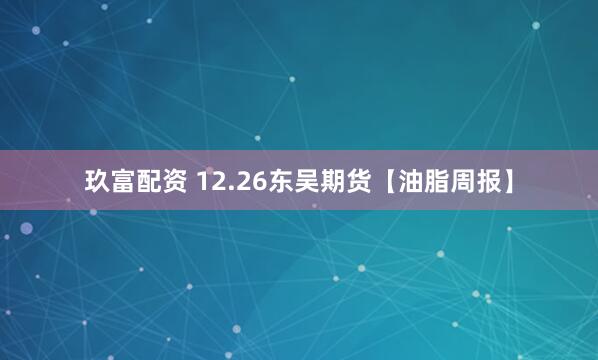 玖富配资 12.26东吴期货【油脂周报】