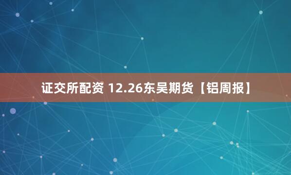 证交所配资 12.26东吴期货【铝周报】