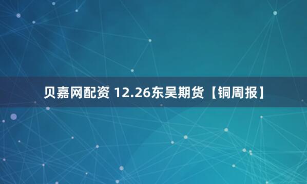 贝嘉网配资 12.26东吴期货【铜周报】