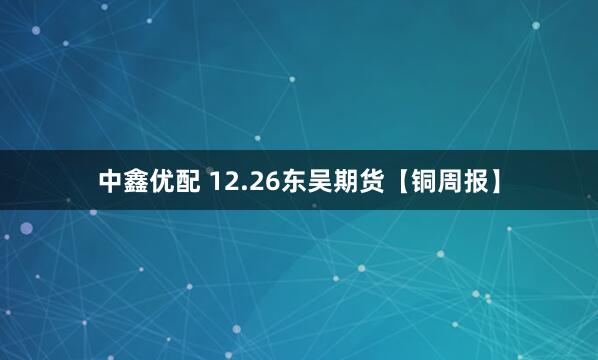 中鑫优配 12.26东吴期货【铜周报】