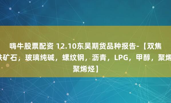 嗨牛股票配资 12.10东吴期货品种报告-【双焦，铁矿石，玻璃纯碱，螺纹钢，沥青，LPG，甲醇，聚烯烃】