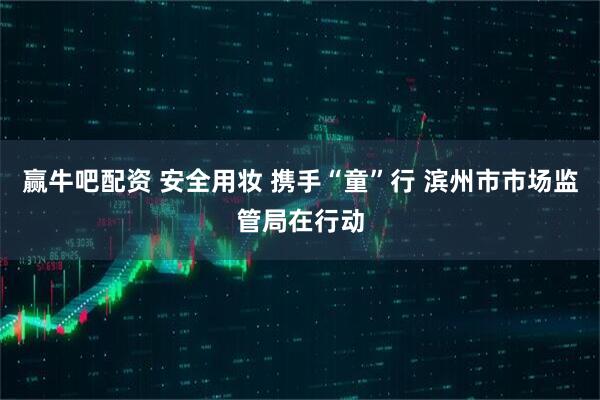 赢牛吧配资 安全用妆 携手“童”行 滨州市市场监管局在行动