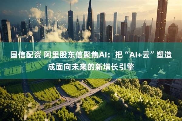 国信配资 阿里股东信聚焦AI：把“AI+云”塑造成面向未来的新增长引擎