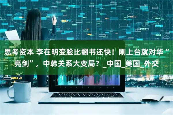 思考资本 李在明变脸比翻书还快！刚上台就对华“亮剑”，中韩关系大变局？_中国_美国_外交