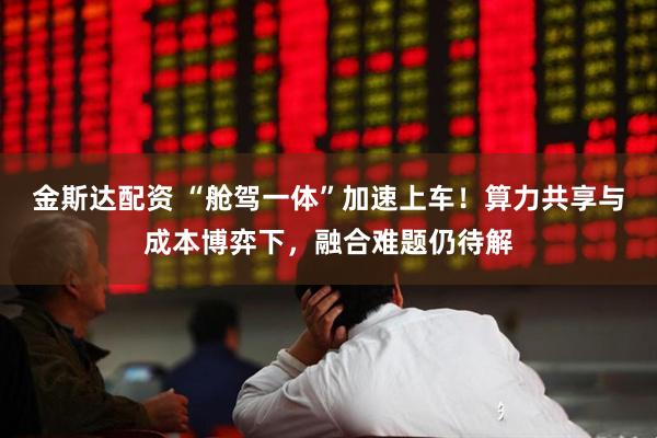 金斯达配资 “舱驾一体”加速上车！算力共享与成本博弈下，融合难题仍待解