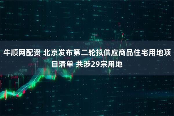 牛顺网配资 北京发布第二轮拟供应商品住宅用地项目清单 共涉29宗用地