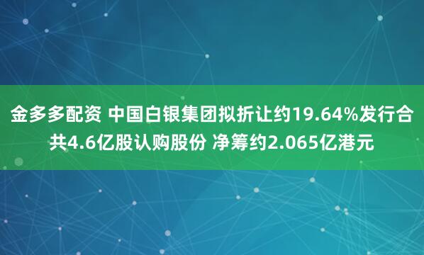 金多多配资 中国白银集团拟折让约19.64%发行合共4.6亿股认购股份 净筹约2.065亿港元