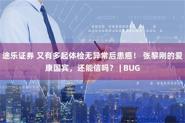 途乐证券 又有多起体检无异常后患癌！ 张黎刚的爱康国宾，还能信吗？ | BUG