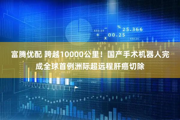 富腾优配 跨越10000公里！国产手术机器人完成全球首例洲际超远程肝癌切除