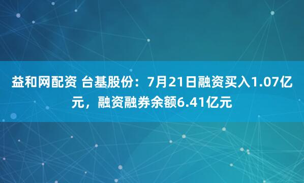 益和网配资 台基股份：7月21日融资买入1.07亿元，融资融券余额6.41亿元