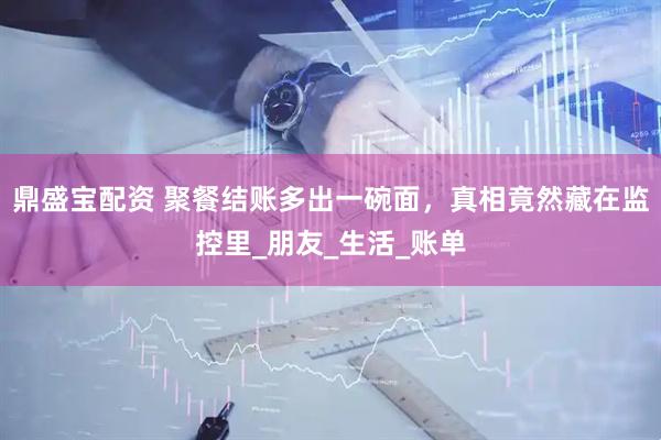 鼎盛宝配资 聚餐结账多出一碗面，真相竟然藏在监控里_朋友_生活_账单