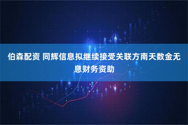 伯森配资 同辉信息拟继续接受关联方南天数金无息财务资助