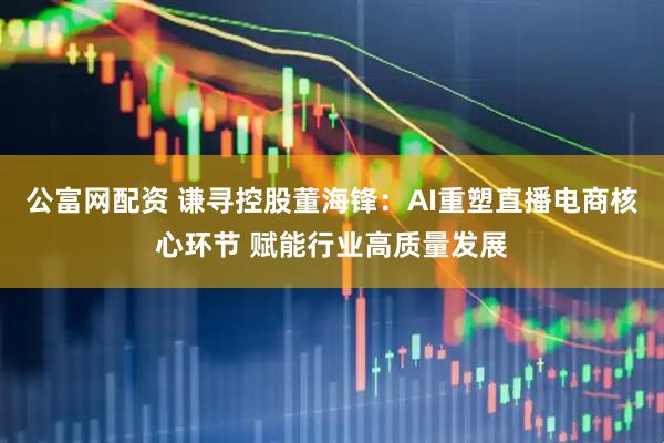 公富网配资 谦寻控股董海锋：AI重塑直播电商核心环节 赋能行业高质量发展