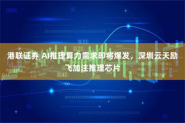 港联证券 AI推理算力需求即将爆发，深圳云天励飞加注推理芯片