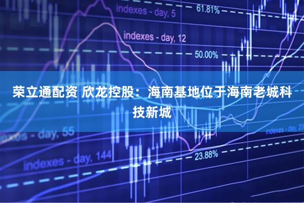 荣立通配资 欣龙控股：海南基地位于海南老城科技新城