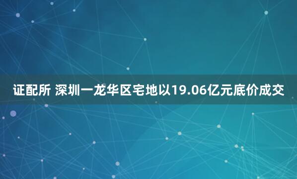 证配所 深圳一龙华区宅地以19.06亿元底价成交