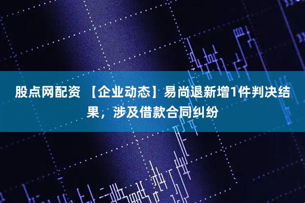 股点网配资 【企业动态】易尚退新增1件判决结果，涉及借款合同纠纷