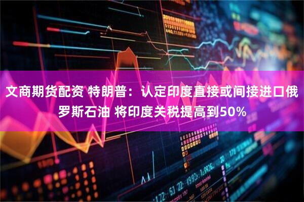 文商期货配资 特朗普：认定印度直接或间接进口俄罗斯石油 将印度关税提高到50%