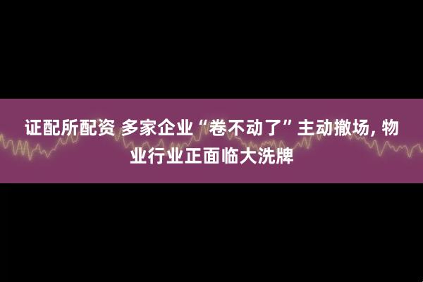 证配所配资 多家企业“卷不动了”主动撤场, 物业行业正面临大洗牌